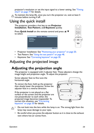 Page 29Operation29
projectors resolution or set the input signal to a lower setting. See Timing 
chart on page 77 for details.
To maintain the lamp life, once you turn the projector on, wait at least 5 
minutes before turning if off.
Using the quick install
The projector provides a hot key to set Projector 
Installation, Test Pattern, and Keystone quickly.
Press Quick Install on the remote control and press ▲/▼ 
to select:
•  Projector Installation: See 
Positioning your projector on page 20.
•  Test Pattern:...