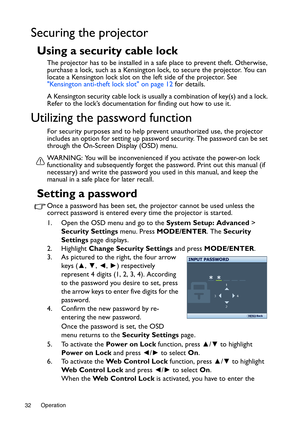 Page 32Operation 32
Securing the projector
Using a security cable lock
The projector has to be installed in a safe place to prevent theft. Otherwise, 
purchase a lock, such as a Kensington lock, to secure the projector. You can 
locate a Kensington lock slot on the left side of the projector. See 
Kensington anti-theft lock slot on page 12 for details. 
A Kensington security cable lock is usually a combination of key(s) and a lock. 
Refer to the lock’s documentation for finding out how to use it.
Utilizing the...