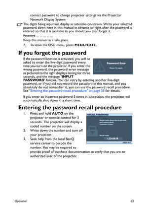 Page 33Operation33
correct password to change projector settings via the Projector 
Network Display System
The digits being input will display as asterisks on-screen. Write your selected 
password down here in this manual in advance or right after the password is 
entered so that it is available to you should you ever forget it.
Password: __ __ __ __ __
Keep this manual in a safe place.
7. To leave the OSD menu, press MENU/EXIT.
If you forget the password
If the password function is activated, you will be...