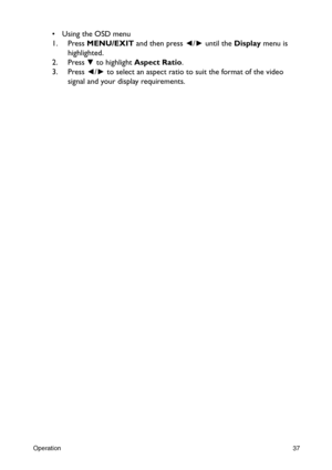 Page 37Operation37
•  Using the OSD menu
1. Press MENU/EXIT and then press ◄/► until the Display menu is 
highlighted.
2. Press
 ▼ to highlight Aspect Ratio.
3. Press ◄/► to select an aspect ratio to suit the format of the video 
signal and your display requirements. 