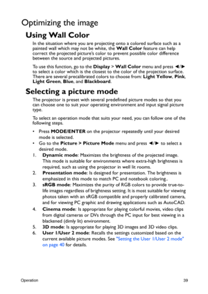 Page 39Operation39
Optimizing the image
Using Wall Color
In the situation where you are projecting onto a colored surface such as a 
painted wall which may not be white, the Wall Color feature can help 
correct the projected picture’s color to prevent possible color difference 
between the source and projected pictures.
To use this function, go to the Display > Wall Color menu and press ◄/► 
to select a color which is the closest to the color of the projection surface. 
There are several precalibrated colors to...