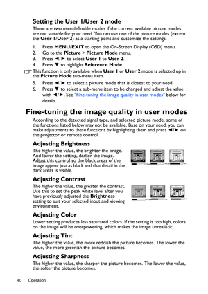 Page 40Operation 40
Setting the User 1/User 2 mode
There are two user-definable modes if the current available picture modes 
are not suitable for your need. You can use one of the picture modes (except 
the User 1/User 2) as a starting point and customize the settings.
1. Press MENU/EXIT to open the On-Screen Display (OSD) menu.
2. Go to the Picture > Picture Mode menu.
3. Press ◄/► to select User 1 to User 2.
4. Press ▼ to highlight Reference Mode.
This function is only available when User 1 or User 2 mode is...