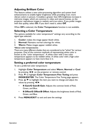 Page 41Operation41
Adjusting Brilliant Color
This feature utilizes a new color-processing algorithm and system level 
enhancements to enable higher brightness while providing truer, more 
vibrant colors in picture. It enables a greater than 50% brightness increase in 
mid-tone images, which are common in video and natural scenes, so the 
projector reproduces images in realistic and true colors. If you prefer images 
with that quality, select On. If you don’t need it, select Off.
When Off is selected, the Color...