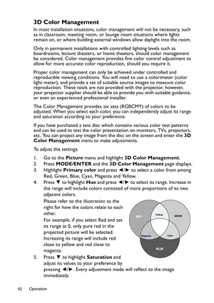 Page 42Operation 42
3D Color Management
In most installation situations, color management will not be necessary, such 
as in classroom, meeting room, or lounge room situations where lights 
remain on, or where building external windows allow daylight into the room. 
Only in permanent installations with controlled lighting levels such as 
boardrooms, lecture theaters, or home theaters, should color management 
be considered. Color management provides fine color control adjustment to 
allow for more accurate...