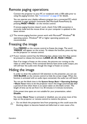 Page 45Operation45
Remote paging operations
Connect the projector to your PC or notebook with a USB cable prior to 
using the paging function. See 
Connection on page 25 for details.
You can operate your display software program (on a connected PC) which 
responds to page up/down commands (like Microsoft PowerPoint) by 
pressing PA G E  + / PA G E  - on the remote control.
If remote paging function doesnt work, check if the USB connection is 
correctly made and the mouse driver on your computer is updated to...