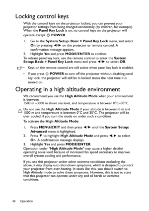 Page 46Operation 46
Locking control keys
With the control keys on the projector locked, you can prevent your 
projector settings from being changed accidentally (by children, for example). 
When the Panel Key Lock is on, no control keys on the projector will 
operate except   POWER.
1. Go to the System Setup: Basic > Panel Key Lock menu, and select 
On by pressing ◄/► on the projector or remote control. A 
confirmation message appears.
2. Highlight Ye s and press MODE/ENTER to confirm.
To release panel key...