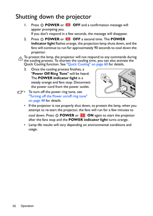 Page 50Operation 50
Shutting down the projector
1. Press  POWER or  OFF and a confirmation message will 
appear prompting you.
If you dont respond in a few seconds, the message will disappear.
2. Press  POWER or  OFF a second time. The POWER 
indicator light flashes orange, the projection lamp shuts down, and the 
fans will continue to run for approximately 90 seconds to cool down the 
projector.
To protect the lamp, the projector will not respond to any commands during 
the cooling process. To shorten the...