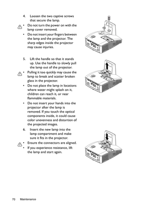 Page 70Maintenance 70
4. Loosen the two captive screws 
that secure the lamp.
•  Do not turn the power on with the 
lamp cover removed.
•  Do not insert your fingers between 
the lamp and the projector. The 
sharp edges inside the projector 
may cause injuries.
5. Lift the handle so that it stands 
up. Use the handle to slowly pull 
the lamp out of the projector.
•  Pulling it too quickly may cause the 
lamp to break and scatter broken 
glass in the projector.
•  Do not place the lamp in locations 
where water...