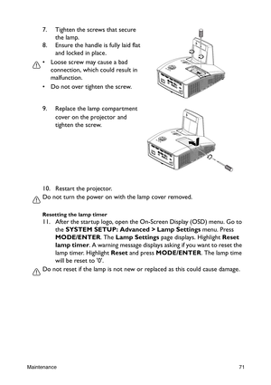 Page 71Maintenance71
10. Restart the projector.
Do not turn the power on with the lamp cover removed.
Resetting the lamp timer
11. After the startup logo, open the On-Screen Display (OSD) menu. Go to 
the SYSTEM SETUP: Advanced > Lamp Settings menu. Press 
MODE/ENTER. The Lamp Settings page displays. Highlight Reset 
lamp timer. A warning message displays asking if you want to reset the 
lamp timer. Highlight Reset and press MODE/ENTER. The lamp time 
will be reset to 0.
Do not reset if the lamp is not new or...