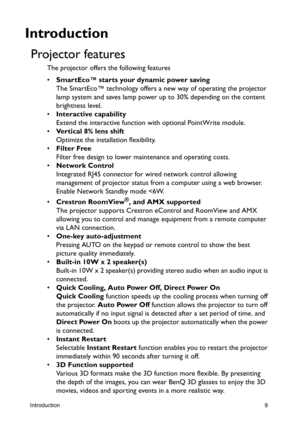 Page 9Introduction9
Introduction
Projector features
The projector offers the following features
• SmartEco™ starts your dynamic power saving
The SmartEco™ technology offers a new way of operating the projector 
lamp system and saves lamp power up to 30% depending on the content 
brightness level.
• Interactive capability
Extend the interactive function with optional PointWrite module. 
• Vertical 8% lens shift
Optimize the installation flexibility.
• Filter Free
Filter free design to lower maintenance and...