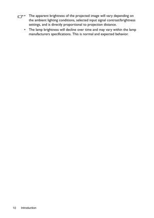 Page 10Introduction 10
•  The apparent brightness of the projected image will vary depending on 
the ambient lighting conditions, selected input signal contrast/brightness 
settings, and is directly proportional to projection distance.
•  The lamp brightness will decline over time and may vary within the lamp 
manufacturers specifications. This is normal and expected behavior. 