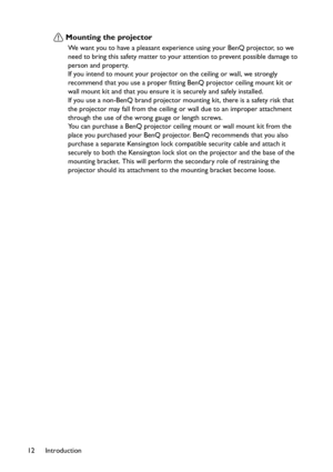 Page 12Introduction 12
Mounting the projector
We want you to have a pleasant experience using your BenQ projector, so we 
need to bring this safety matter to your attention to prevent possible damage to 
person and property.
If you intend to mount your projector on the ceiling or wall, we strongly 
recommend that you use a proper fitting BenQ projector ceiling mount kit or 
wall mount kit and that you ensure it is securely and safely installed.
If you use a non-BenQ brand projector mounting kit, there is a...