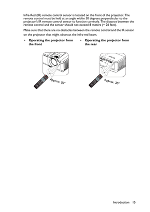 Page 15Introduction 15 Infra-Red (IR) remote control sensor is located on the front of the projector. The 
remote control must be held at an angle within 30 degrees perpendicular to the 
projectors IR remote control sensor to function correctly. The distance between the 
remote control and the sensor should not exceed 8 meters (~ 26 feet).
Make sure that there are no obstacles between the remote control and the IR sensor 
on the projector that might obstruct the infra-red beam.
• Operating the projector from...