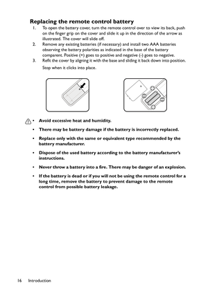 Page 16Introduction 16
Replacing the remote control battery
1. To open the battery cover, turn the remote control over to view its back, push 
on the finger grip on the cover and slide it up in the direction of the arrow as 
illustrated. The cover will slide off.
2. Remove any existing batteries (if necessary) and install two AAA batteries 
observing the battery polarities as indicated in the base of the battery 
comparent. Positive (+) goes to positive and negative (-) goes to negative.
3. Refit the cover by...