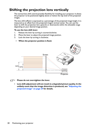 Page 20Positioning your projector 20
Shifting the projection lens vertically
The vertical lens shift control provides flexibility for installing your projector. It allows 
the projector to be positioned slightly above or below the top level of the projected 
images.
The lens shift (offset) is expressed as a percentage of the projected image height. It is 
measured as an offset from the projected images vertical center. You can use the 
lever to shift the projection lens upwards or downwards within the allowable...