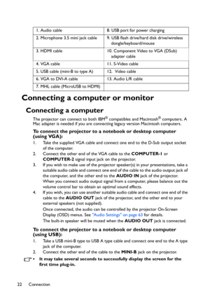 Page 22Connection 22
Connecting a computer or monitor
Connecting a computer
The projector can connect to both IBM® compatibles and Macintosh® computers. A 
Mac adapter is needed if you are connecting legacy version Macintosh computers.
To connect the projector to a notebook or desktop computer 
(using VGA):
1. Take the supplied VGA cable and connect one end to the D-Sub output socket 
of the computer.
2. Connect the other end of the VGA cable to the COMPUTER-1 or 
COMPUTER-2 signal input jack on the projector....