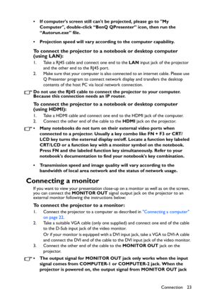 Page 23Connection 23 • If computers screen still cant be projected, please go to My 
Computer, double-click “BenQ QPresenter” icon, then run the 
“Autorun.exe” file.
• Projection speed will vary according to the computer capability.
To connect the projector to a notebook or desktop computer 
(using LAN):
1. Take a RJ45 cable and connect one end to the LAN input jack of the projector 
and the other end to the RJ45 port.
2. Make sure that your computer is also connected to an internet cable. Please use 
Q...