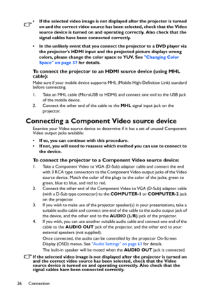 Page 26Connection 26• If the selected video image is not displayed after the projector is turned 
on and the correct video source has been selected, check that the Video 
source device is turned on and operating correctly. Also check that the 
signal cables have been connected correctly.
• In the unlikely event that you connect the projector to a DVD player via 
the projectors HDMI input and the projected picture displays wrong 
colors, please change the color space to YUV. See Changing Color 
Space on page 37...