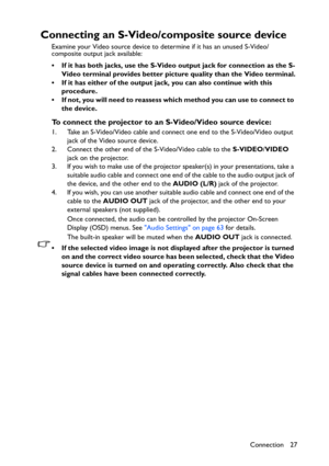 Page 27Connection 27
Connecting an S-Video/composite source device
Examine your Video source device to determine if it has an unused S-Video/
composite output jack available: 
• If it has both jacks, use the S-Video output jack for connection as the S-
Video terminal provides better picture quality than the Video terminal.
• If it has either of the output jack, you can also continue with this 
procedure.
• If not, you will need to reassess which method you can use to connect to 
the device.
To connect the...