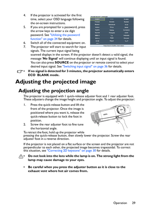 Page 29Operation 29 4. If the projector is activated for the first 
time, select your OSD language following 
the on-screen instructions.
5. If you are prompted for a password, press 
the arrow keys to enter a six digit 
password. See Utilizing the password 
function on page 34 for details.
6. Switch all of the connected equipment on.
7. The projector will start to search for input 
signals. The current input signal being 
scanned displays in the screen. If the projector doesnt detect a valid signal, the...