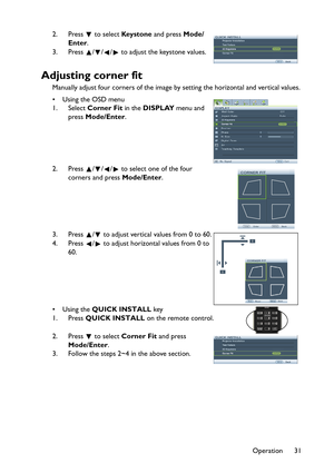 Page 31Operation 31 2. Press   to select Key s t o n e and press Mode/
Enter.
3. Press  / / /  to adjust the keystone values.
Adjusting corner fit
Manually adjust four corners of the image by setting the horizontal and vertical values.
•Using the OSD menu
1. Select Corner Fit in the DISPLAY menu and 
press Mode/Enter.
2. Press  /// to select one of the four 
corners and press Mode/Enter.
3. Press  /  to adjust vertical values from 0 to 60.
4. Press  /  to adjust horizontal values from 0 to 
60.
•Using the QUICK...