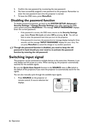 Page 36Operation
365. Confirm the new password by re-entering the new password.
6. You have successfully assigned a new password to the projector. Remember to 
enter the new password next time the projector is started.
7. To leave the OSD menu, press Menu/Exit.
Disabling the password function
To disable password protection, go back to the SYSTEM SETUP: Advanced > 
Security Settings > Change Security Settings menu after opening the OSD 
menu system and press Mode/Enter. The message INPUT PASSWORD displays....