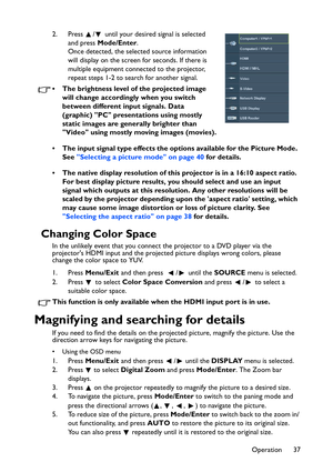 Page 37Operation 37 2. Press  /  until your desired signal is selected 
and press Mode/Enter. 
Once detected, the selected source information 
will display on the screen for seconds. If there is 
multiple equipment connected to the projector, 
repeat steps 1-2 to search for another signal.
• The brightness level of the projected image 
will change accordingly when you switch 
between different input signals. Data 
(graphic) PC presentations using mostly 
static images are generally brighter than 
Video using...