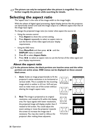 Page 38Operation
38The picture can only be navigated after the picture is magnified. You can 
further magnify the picture while searching for details.
Selecting the aspect ratio
The aspect ratio is the ratio of the image width to the image height.
With the advent of digital signal processing, digital display devices like this projector 
can dynamically stretch and scale the image output to a different aspect than that of 
the image input signal. 
To change the projected image ratio (no matter what aspect the...