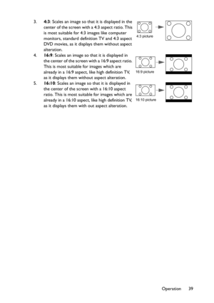 Page 39Operation 39 3.4:3: Scales an image so that it is displayed in the 
center of the screen with a 4:3 aspect ratio. This 
is most suitable for 4:3 images like computer 
monitors, standard definition TV and 4:3 aspect 
DVD movies, as it displays them without aspect 
alteration.
4.16:9: Scales an image so that it is displayed in 
the center of the screen with a 16:9 aspect ratio. 
This is most suitable for images which are 
already in a 16:9 aspect, like high definition TV, 
as it displays them without...