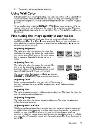 Page 41Operation 41 7. The settings will be saved when selecting.
Using Wall Color
In the situation where you are projecting onto a colored surface such as a painted wall 
which may not be white, the Wall Color feature can help correct the projected 
picture’s color to prevent possible color difference between the source and projected 
pictures.
To use this function, go to the DISPLAY > Wall Color menu and press  /  to 
select a color which is the closest to the color of the projection surface. There are...