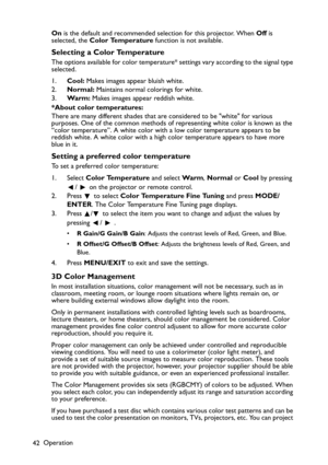 Page 42Operation
42On is the default and recommended selection for this projector. When Off is 
selected, the Color Temperature function is not available.
Selecting a Color Temperature
The options available for color temperature* settings vary according to the signal type 
selected.
1.Cool: Makes images appear bluish white.
2.Normal: Maintains normal colorings for white.
3.Wa r m : Makes images appear reddish white.
*About color temperatures:
There are many different shades that are considered to be white for...