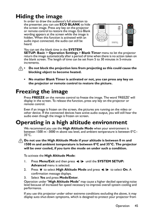 Page 45Operation 45
Hiding the image
In order to draw the audiences full attention to 
the presenter, you can use ECO BLANK to hide 
the screen image. Press any key on the projector 
or remote control to restore the image. Eco Blank 
wording appears at the screen while the image is 
hidden. When this function is activated with an 
audio input connected, the audio can still be 
heard.
You can set the blank time in the SYSTEM 
SETUP: Basic > Operation Settings > Blank Timer menu to let the projector 
return the...