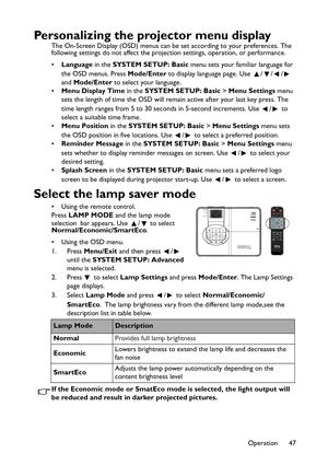 Page 47Operation 47
Personalizing the projector menu display
The On-Screen Display (OSD) menus can be set according to your preferences. The 
following settings do not affect the projection settings, operation, or performance. 
•Language in the SYSTEM SETUP: Basic menu sets your familiar language for 
the OSD menus. Press Mode/Enter to display language page. Use  / / /  
and Mode/Enter to select your language.
•Menu Display Time in the SYSTEM SETUP: Basic > Menu Settings menu 
sets the length of time the OSD...