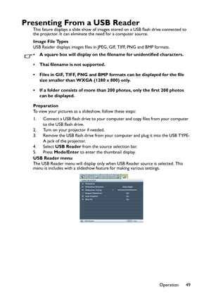 Page 49Operation 49
Presenting From a USB Reader
This fature displays a slide show of images stored on a USB flash drive connected to 
the projector. It can eliminate the need for a computer source.
Image File Types
USB Reader displays images files in JPEG, GIF, TIFF, PNG and BMP formats.
• A square box will display on the filename for unidentified characters.
• Thai filename is not supported.
• Files in GIF, TIFF, PNG and BMP formats can be displayed for the file 
size smaller than WXGA (1280 x 800) only.
• If...