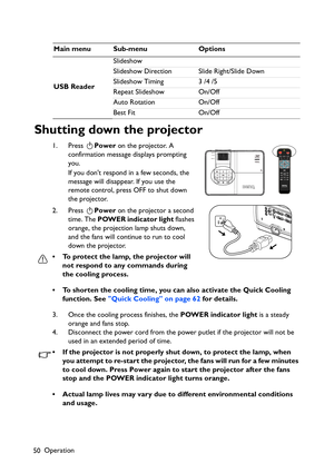 Page 50Operation
50
Shutting down the projector
1. Press Power on the projector. A 
confirmation message displays prompting 
you. 
If you dont respond in a few seconds, the 
message will disappear. If you use the 
remote control, press OFF to shut down 
the projector.
2. Press Power on the projector a second 
time. The POWER indicator light flashes 
orange, the projection lamp shuts down, 
and the fans will continue to run to cool 
down the projector. 
• To protect the lamp, the projector will 
not respond to...