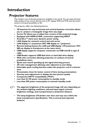 Page 7Introduction 7
Introduction
Projector features
This model is one of the best projectors available in the world. You can enjoy the best 
video quality across various devices such as PC, laptop, DVD and VCR even document 
camera to bring all possibility to life.
The projector offers the following features.
• 2D keystone for easy horizontal and vertical keystone correction allows 
you to  project a rectangular image from any angle
• Corner Fit allows you to adjust four corners of the projected image
•...