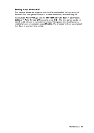 Page 69Maintenance 69
Setting Auto Power Off
This function allows the projector to turn off automatically if no input source is 
detected after a set period of time to prevent unnecessary waste of lamp life.
To  s e t  Auto Power Off, go into the SYSTEM SETUP: Basic > Operation 
Settings > Auto Power Off menu and press  / . The time period can be set 
from 5 to 30 minutes in 5-minute increments. If the preset time lengths are not 
suitable for your presentation, select Disable. The projector will not...