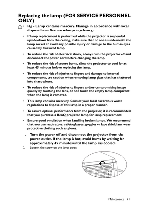 Page 71
Maintenance 71
Replacing the lamp (FOR SERVICE PERSONNEL 
ONLY)
• Hg - Lamp contains mercury. Manage in accordance with local disposal laws. See www.lamprecycle.org.
• If lamp replacement is performed while the projector is suspended 
upside-down from the ceiling, make sure that no one is underneath the 
lamp socket to avoid any possible injury or damage to the human eyes 
caused by fractured lamp.
• To reduce the risk of electrical shock, always turn the projector off and  disconnect the power cord...