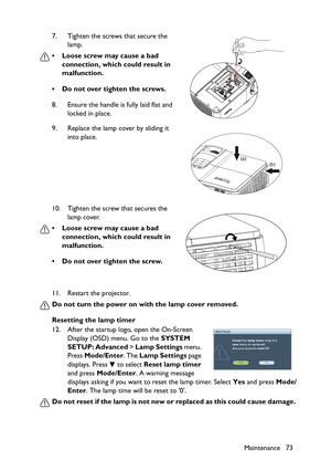 Page 73Maintenance 73 11. Restart the projector.
Do not turn the power on with the lamp cover removed.
Resetting the lamp timer
12. After the startup logo, open the On-Screen 
Display (OSD) menu. Go to the SYSTEM 
SETUP: Advanced > Lamp Settings menu. 
Press Mode/Enter. The Lamp Settings page 
displays. Press   to select Reset lamp timer 
and press Mode/Enter. A warning message 
displays asking if you want to reset the lamp timer. Select Yes and press Mode/
Enter. The lamp time will be reset to 0.
Do not reset...