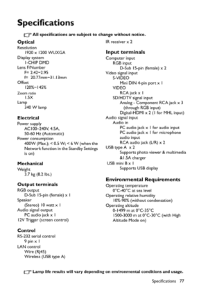 Page 77
Specifications 77
Specifications
All specifications are subject to change without notice.
Lamp life results will vary depending on environmental conditions and usage.
Optical
Resolution1920 x 1200 WUXGA
Display system 1-CHIP DMD
Lens F/Number
F= 2.42~2.95  
f=  20.77mm~31.13mm
Offset 120%~145%
Zoom ratio1.5X
Lamp 340 W lamp
Electrical
Power supply
AC100–240V, 4.5A,
50-60 Hz (Automatic)
Power consumption
400W (Max.); < 0.5 W; < 6 W (when the 
Network function in the Standby Settings 
is on)
Mechanical
We...