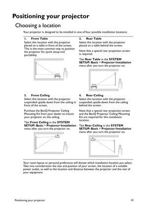 Page 19Positioning your projector 19
Positioning your projector
Choosing a location
Your projector is designed to be installed in one of four possible installation locations: 
Your room layout or personal preference will dictate which installation location you select. 
Take into consideration the size and position of your screen, the location of a suitable 
power outlet, as well as the location and distance between the projector and the rest of 
your equipment.1. Front Table
Select this location with the...