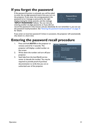 Page 31Operation31
If you forget the password
If the password function is activated, you will be asked 
to enter the six-digit password every time you turn on 
the projector. If you enter the wrong password, the 
password error message as pictured to the right 
displays lasting for three seconds, and the message 
INPUT PASSWORD follows. You can retry by 
entering another six-digit password, or if you did not 
record the password in this manual, and you absolutely do not remember it, you can use 
the password...