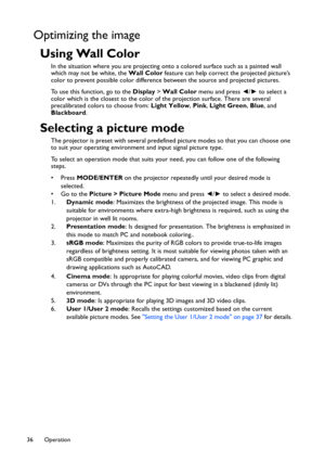 Page 36Operation 36
Optimizing the image
Using Wall Color
In the situation where you are projecting onto a colored surface such as a painted wall 
which may not be white, the Wall Color feature can help correct the projected picture’s 
color to prevent possible color difference between the source and projected pictures.
To use this function, go to the Display > Wall Color menu and press ◄/► to select a 
color which is the closest to the color of the projection surface. There are several 
precalibrated colors to...