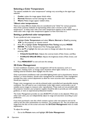 Page 38Operation 38
Selecting a Color Temperature
The options available for color temperature* settings vary according to the signal type 
selected.
1.Cooler: makes the image appear bluish white.
2.Normal: Maintains normal colorings for white.
3.Wa r m : Makes images appear reddish white.
*About color temperatures:
There are many different shades that are considered to be white for various purposes. 
One of the common methods of representing white color is known as the “color 
temperature”. A white color with a...