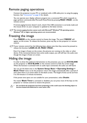 Page 41Operation41
Remote paging operations
Connect the projector to your PC or notebook with a USB cable prior to using the paging 
function. See Connection on page 22 for details.
You can operate your display software program (on a connected PC) which responds to 
page up/down commands (like Microsoft PowerPoint) by pressing PA G E  + / PA G E  - on the 
remote control.
If remote paging function doesnt work, check if the USB connection is correctly made and 
the mouse driver on your computer is updated to the...