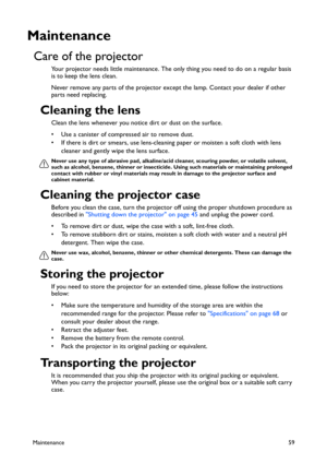 Page 59Maintenance59
Maintenance
Care of the projector
Your projector needs little maintenance. The only thing you need to do on a regular basis 
is to keep the lens clean.
Never remove any parts of the projector except the lamp. Contact your dealer if other 
parts need replacing.
Cleaning the lens
Clean the lens whenever you notice dirt or dust on the surface. 
• Use a canister of compressed air to remove dust. 
• If there is dirt or smears, use lens-cleaning paper or moisten a soft cloth with lens 
cleaner...