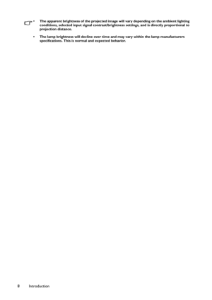 Page 8Introduction 8
• The apparent brightness of the projected image will vary depending on the ambient lighting 
conditions, selected input signal contrast/brightness settings, and is directly proportional to 
projection distance.
• The lamp brightness will decline over time and may vary within the lamp manufacturers 
specifications. This is normal and expected behavior. 