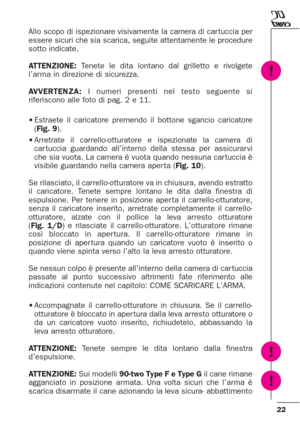 Page 2222
Allo scopo di ispezionare visivamente la camera di car tuccia per
essere sicuri che sia scarica, seguite attentamente le procedure
sotto indicate.
ATTENZIONE:Tenete le dita lontano dal grilletto e rivolgete
l’arma in direzione di sicurezza.
AVVERTENZA:I numeri presenti nel testo seguente si
riferiscono alle foto di pag. 2 e 11.
•Estraete il caricatore premendo il bottone sgancio caricatore
(Fig. 9).
•Arretrate il carrello-otturatore e ispezionate la camera di
car tuccia guardando all’interno della...