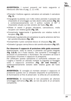 Page 2424
AVVERTENZA:I numeri presenti nel testo seguente si
riferiscono alle foto di pag. 2, 11 e 85.
•Premete il bottone sgancio caricatore ed estraete il caricatore
(Fig. 9).
•Impugnate la pistola; con il dito indice premete il pulsante del
chiavistello di smontaggio sul lato destro della pistola (Fig. 11)
e contemporaneamente con il pollice ruotate di 90° il
chiavistello situato sul lato sinistro del fusto (Fig. 12).
•Sfilate in avanti il gruppo otturatore, canna-blocco, molla
recupero con relativa guida...