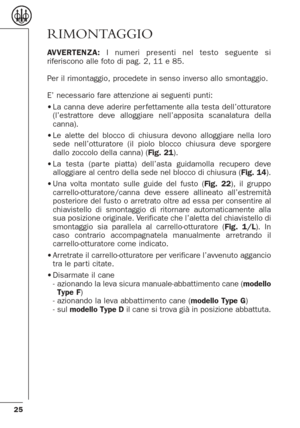 Page 2525
RIMONTAGGIO
AVVERTENZA:I numeri presenti nel testo seguente si
riferiscono alle foto di pag. 2, 11 e 85.
Per il rimontaggio, procedete in senso inverso allo smontaggio.
E’ necessario fare attenzione ai seguenti punti:
•La canna deve aderire per fettamente alla testa dell’otturatore
(l’estrattore deve alloggiare nell’apposita scanalatura della
canna).
•Le alette del blocco di chiusura devono alloggiare nella loro
sede nell’otturatore (il piolo blocco chiusura deve sporgere
dallo zoccolo della canna)...